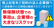 借上社宅をご契約の法人企業様へ 入居者様の火災保険は継続されていますか？ 無保険状態での事故は、企業様の大きなリスクです。
